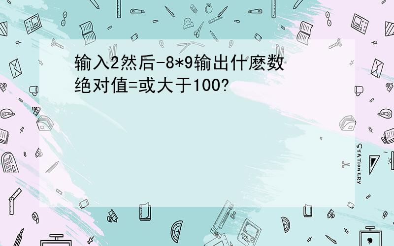 输入2然后-8*9输出什麽数绝对值=或大于100?