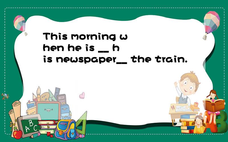 This morning when he is __ his newspaper__ the train.