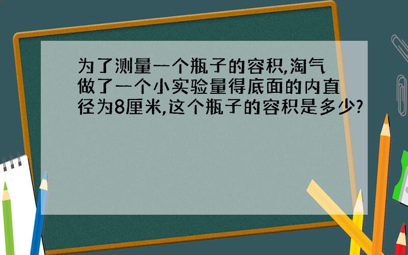 为了测量一个瓶子的容积,淘气做了一个小实验量得底面的内直径为8厘米,这个瓶子的容积是多少?