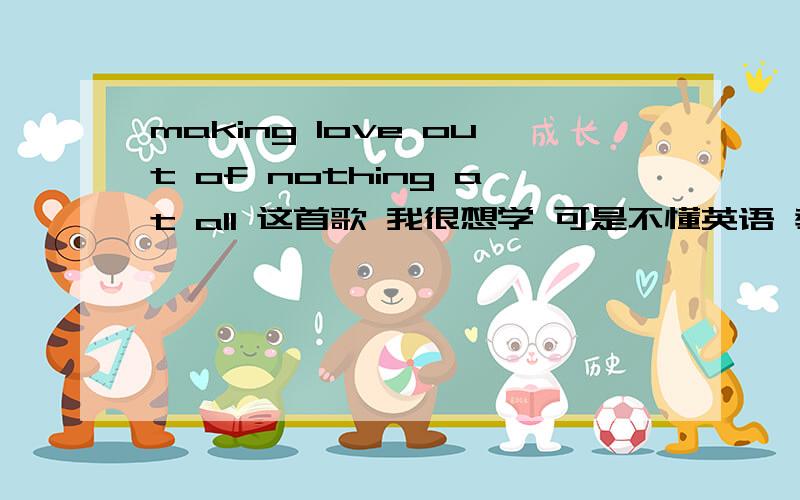 making love out of nothing at all 这首歌 我很想学 可是不懂英语 教我