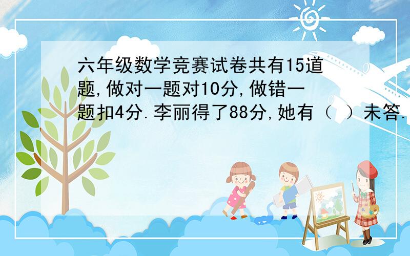 六年级数学竞赛试卷共有15道题,做对一题对10分,做错一题扣4分.李丽得了88分,她有（ ）未答.