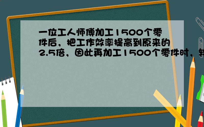 一位工人师傅加工1500个零件后，把工作效率提高到原来的2.5倍，因此再加工1500个零件时，较前提早了18个小时完工，