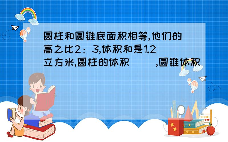 圆柱和圆锥底面积相等,他们的高之比2：3,体积和是1.2立方米,圆柱的体积（ ）,圆锥体积（ )