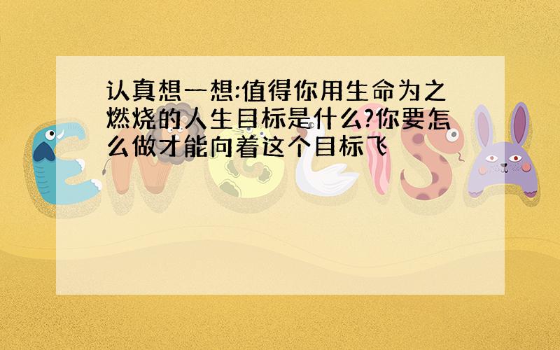 认真想一想:值得你用生命为之燃烧的人生目标是什么?你要怎么做才能向着这个目标飞