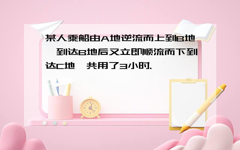 某人乘船由A地逆流而上到B地,到达B地后又立即顺流而下到达C地,共用了3小时.