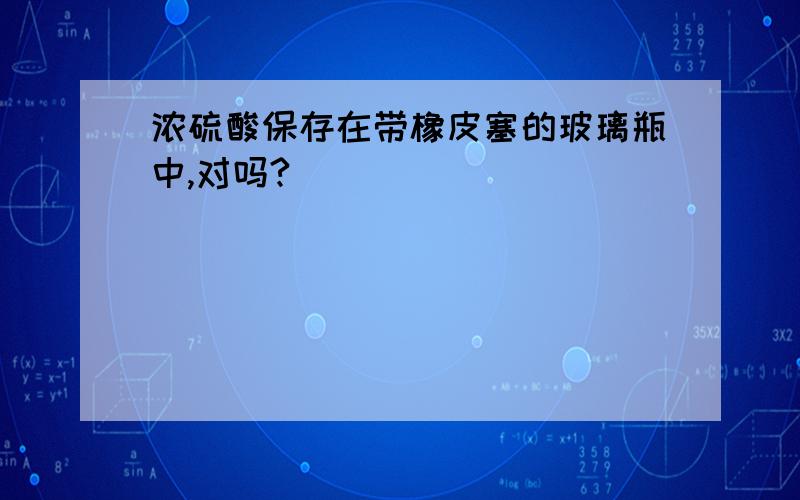 浓硫酸保存在带橡皮塞的玻璃瓶中,对吗?