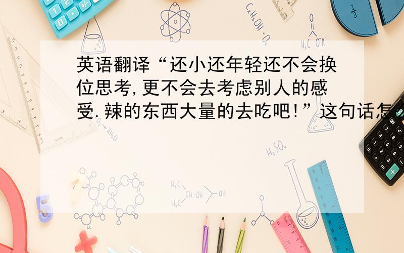 英语翻译“还小还年轻还不会换位思考,更不会去考虑别人的感受.辣的东西大量的去吃吧!”这句话怎么翻译?