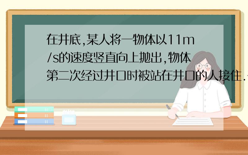 在井底,某人将一物体以11m/s的速度竖直向上抛出,物体第二次经过井口时被站在井口的人接住.在被人接住前一秒内物体的位移