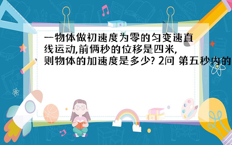 一物体做初速度为零的匀变速直线运动,前俩秒的位移是四米,则物体的加速度是多少? 2问 第五秒内的...