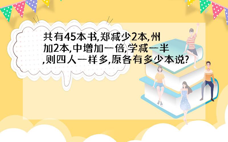 共有45本书,郑减少2本,州加2本,中增加一倍,学减一半,则四人一样多,原各有多少本说?