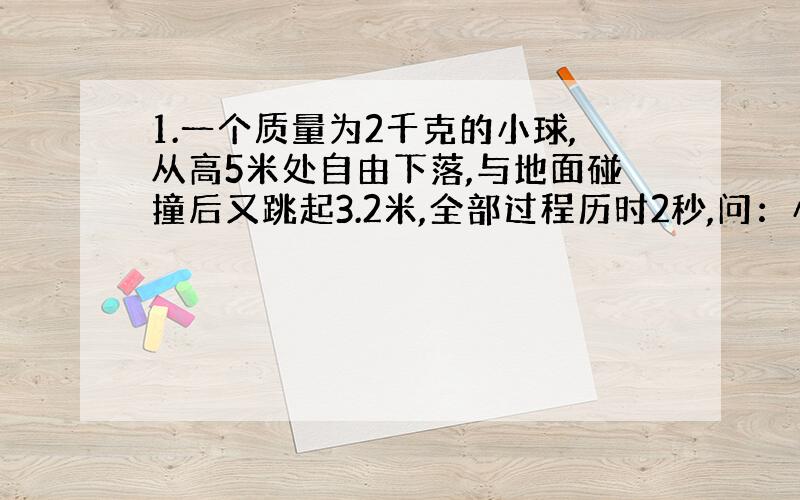 1.一个质量为2千克的小球,从高5米处自由下落,与地面碰撞后又跳起3.2米,全部过程历时2秒,问：小球对地面的撞击力为多