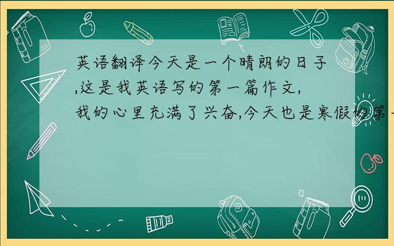 英语翻译今天是一个晴朗的日子,这是我英语写的第一篇作文,我的心里充满了兴奋,今天也是寒假的第一天······所以今天还是