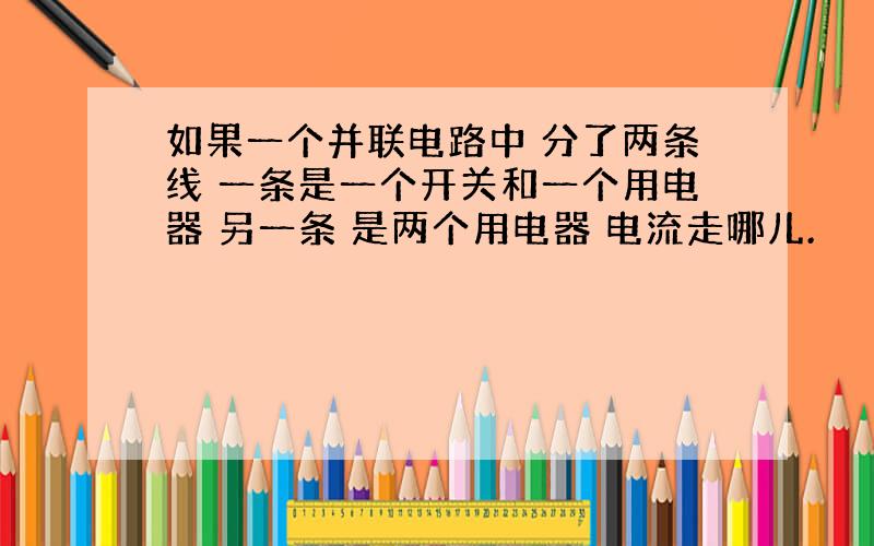 如果一个并联电路中 分了两条线 一条是一个开关和一个用电器 另一条 是两个用电器 电流走哪儿.