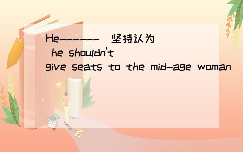 He------（坚持认为） he shouldn't give seats to the mid-age woman