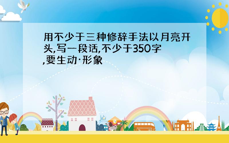 用不少于三种修辞手法以月亮开头,写一段话,不少于350字,要生动·形象