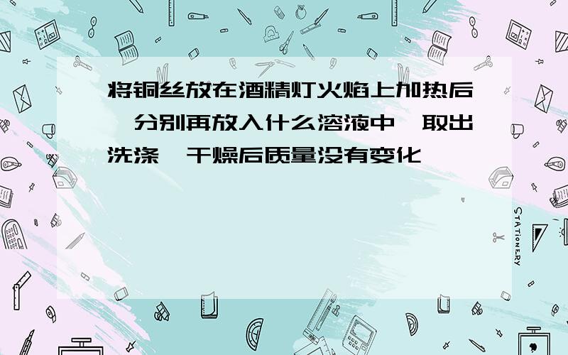 将铜丝放在酒精灯火焰上加热后,分别再放入什么溶液中,取出洗涤,干燥后质量没有变化