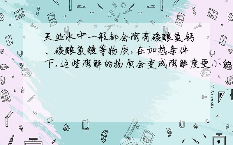 天然水中一般都会溶有碳酸氢钙、碳酸氢镁等物质,在加热条件下,这些溶解的物质会变成溶解度更小的碱和碳酸盐等其他物质,所以保