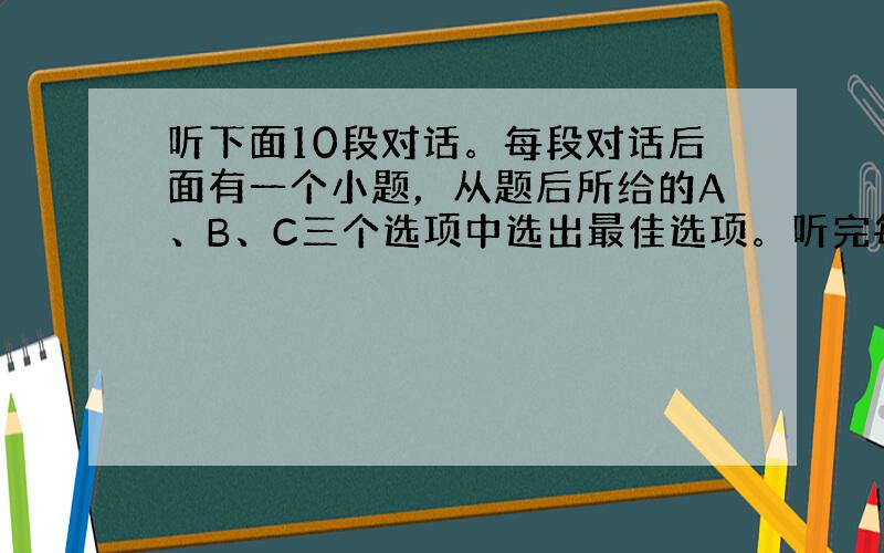 听下面10段对话。每段对话后面有一个小题，从题后所给的A、B、C三个选项中选出最佳选项。听完每段对话后，你都有10秒钟的