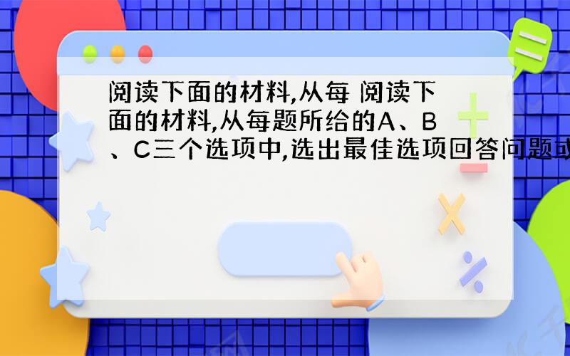 阅读下面的材料,从每 阅读下面的材料,从每题所给的A、B、C三个选项中,选出最佳选项回答问题或完成句子.  &