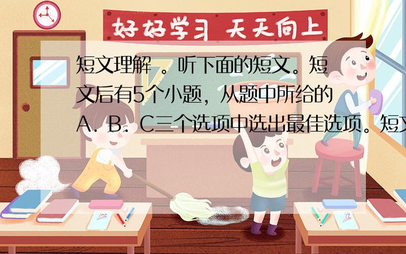 短文理解 。听下面的短文。短文后有5个小题，从题中所给的A. B. C三个选项中选出最佳选项。短文读两遍。 1. Wha