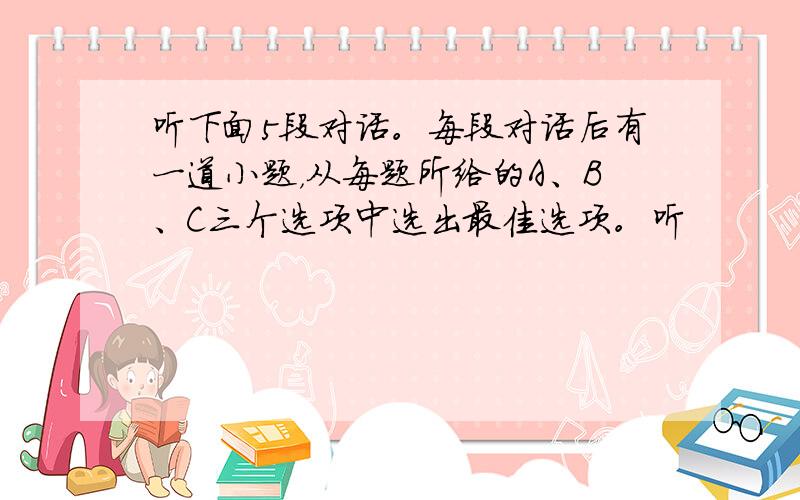 听下面5段对话。每段对话后有一道小题，从每题所给的A、B、C三个选项中选出最佳选项。听