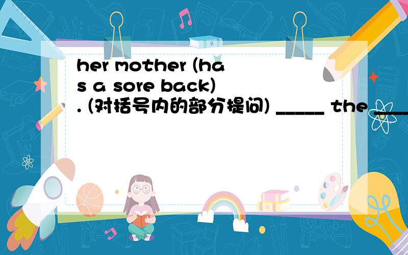 her mother (has a sore back). (对括号内的部分提问) _____ the _____ __