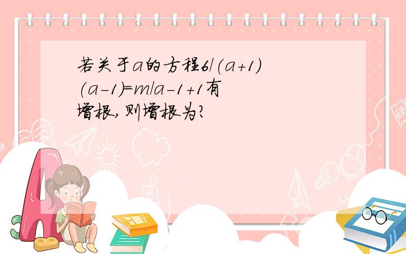 若关于a的方程6/(a+1)(a-1)=m/a-1+1有增根,则增根为?