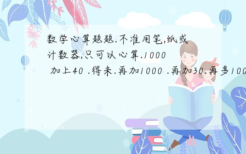 数学心算题题.不准用笔,纸或计数器,只可以心算.1000 加上40 .得未.再加1000 .再加30.再多1000.又再