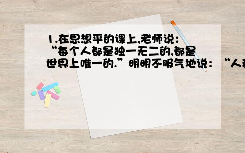 1.在思想平的课上,老师说：“每个人都是独一无二的,都是世界上唯一的.”明明不服气地说：“人和人之间没有多大差别,不都是