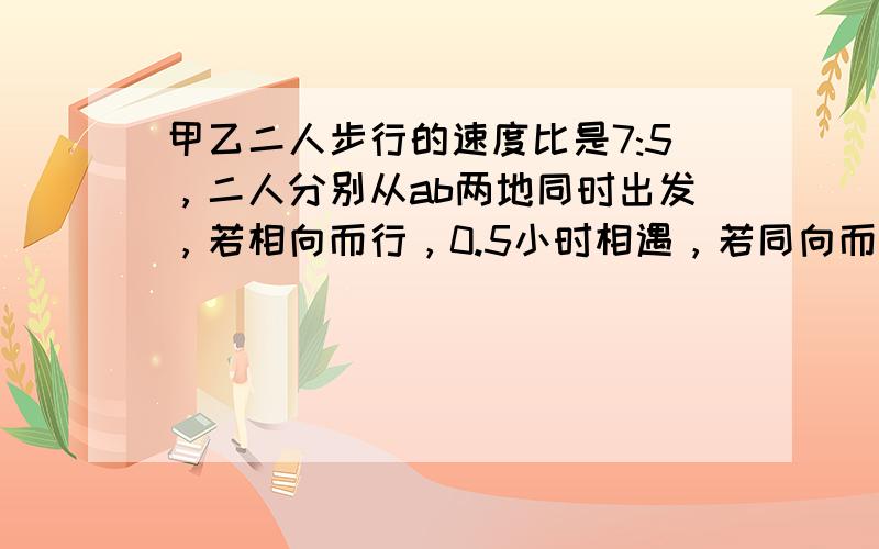 甲乙二人步行的速度比是7:5，二人分别从ab两地同时出发，若相向而行，0.5小时相遇，若同向而行，那么甲追上乙需要多少分