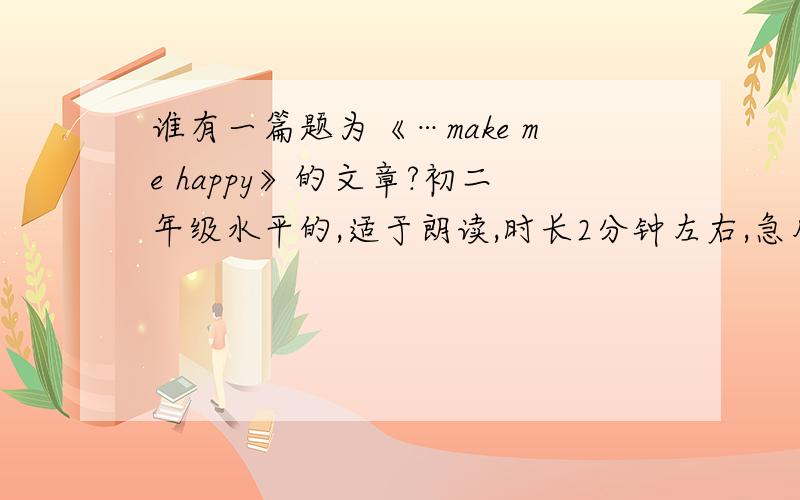 谁有一篇题为《…make me happy》的文章?初二年级水平的,适于朗读,时长2分钟左右,急用,