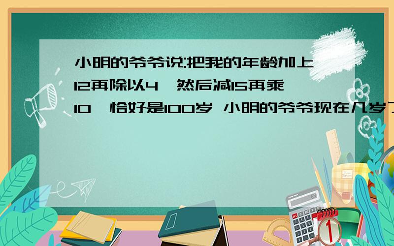 小明的爷爷说:把我的年龄加上12再除以4,然后减15再乘10,恰好是100岁 小明的爷爷现在几岁了?