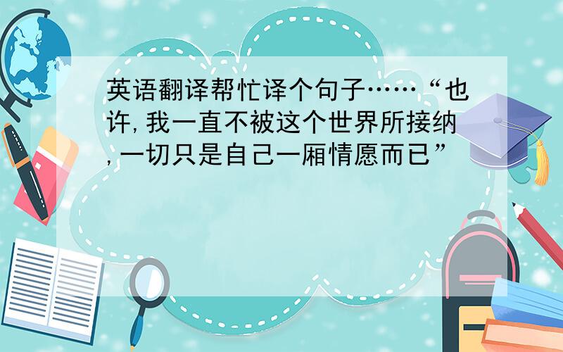 英语翻译帮忙译个句子……“也许,我一直不被这个世界所接纳,一切只是自己一厢情愿而已”