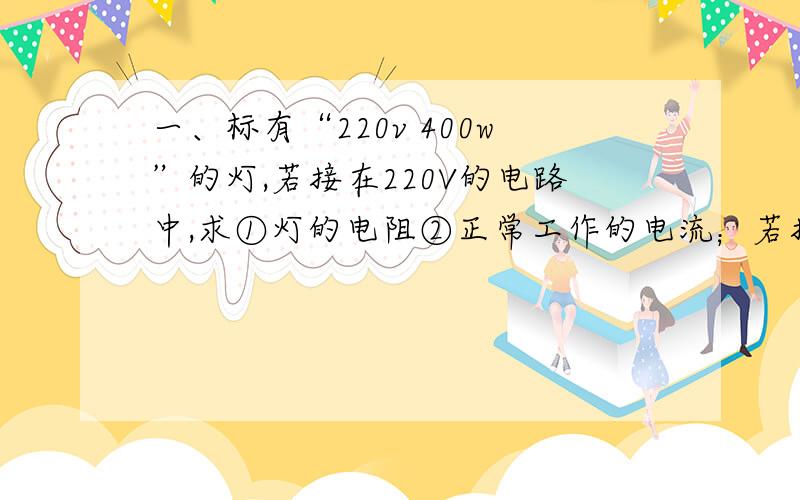 一、标有“220v 400w”的灯,若接在220V的电路中,求①灯的电阻②正常工作的电流；若接在180v的短路中,求灯等