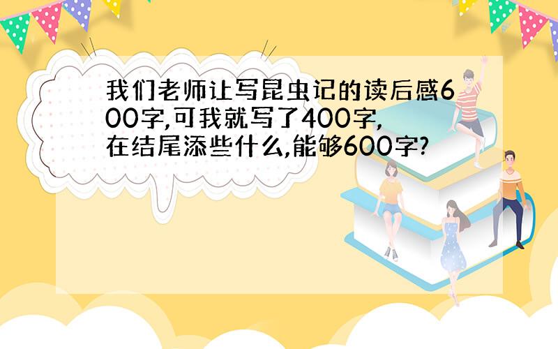 我们老师让写昆虫记的读后感600字,可我就写了400字,在结尾添些什么,能够600字?