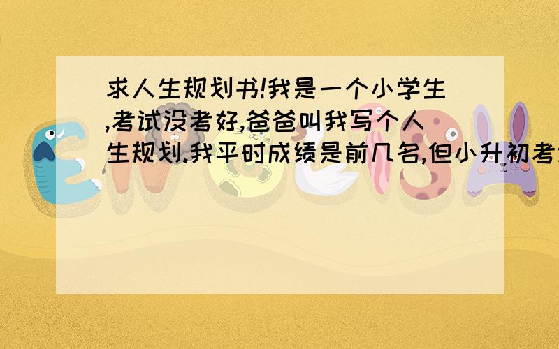 求人生规划书!我是一个小学生,考试没考好,爸爸叫我写个人生规划.我平时成绩是前几名,但小升初考试失利了.