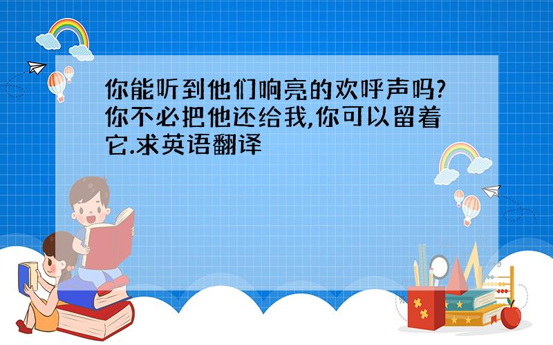 你能听到他们响亮的欢呼声吗?你不必把他还给我,你可以留着它.求英语翻译