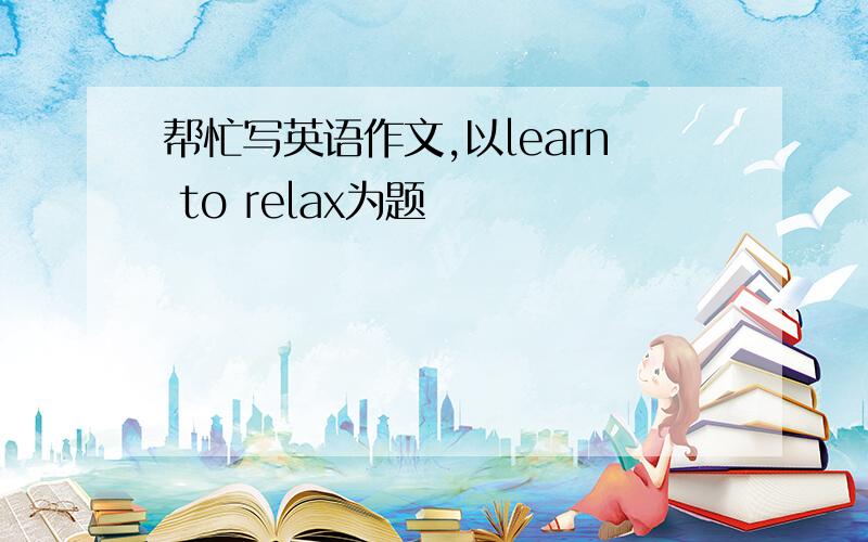 帮忙写英语作文,以learn to relax为题