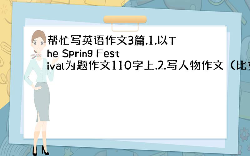 帮忙写英语作文3篇.1.以The Spring Festival为题作文110字上.2.写人物作文（比如父母,老师,朋友