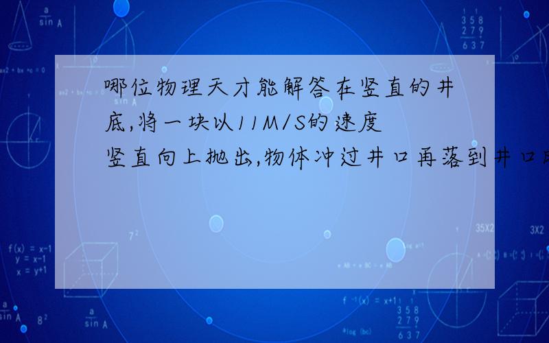 哪位物理天才能解答在竖直的井底,将一块以11M/S的速度竖直向上抛出,物体冲过井口再落到井口时被人接住,在被人接住前1S