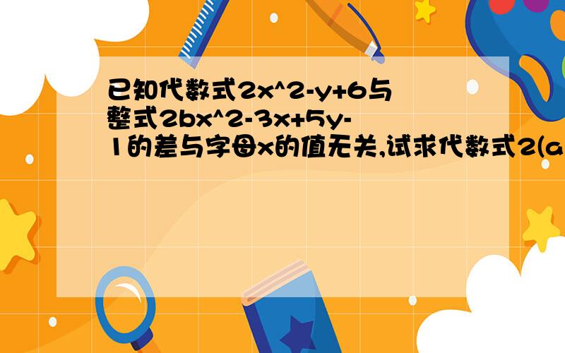 已知代数式2x^2-y+6与整式2bx^2-3x+5y-1的差与字母x的值无关,试求代数式2(ab^2+2b^3-a^2