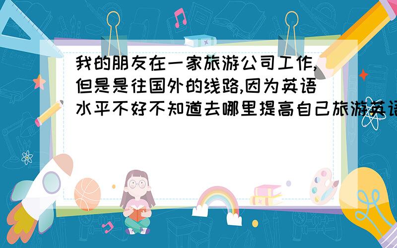 我的朋友在一家旅游公司工作,但是是往国外的线路,因为英语水平不好不知道去哪里提高自己旅游英语水平呢