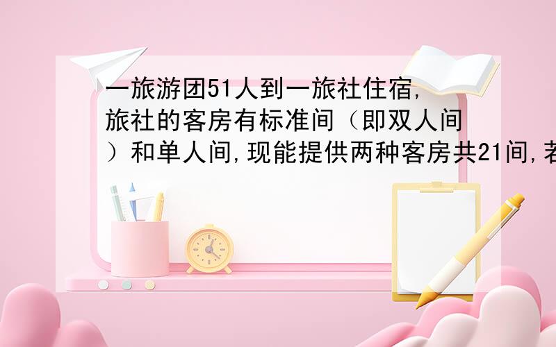 一旅游团51人到一旅社住宿,旅社的客房有标准间（即双人间）和单人间,现能提供两种客房共21间,若旅客恰好住满21间客房,