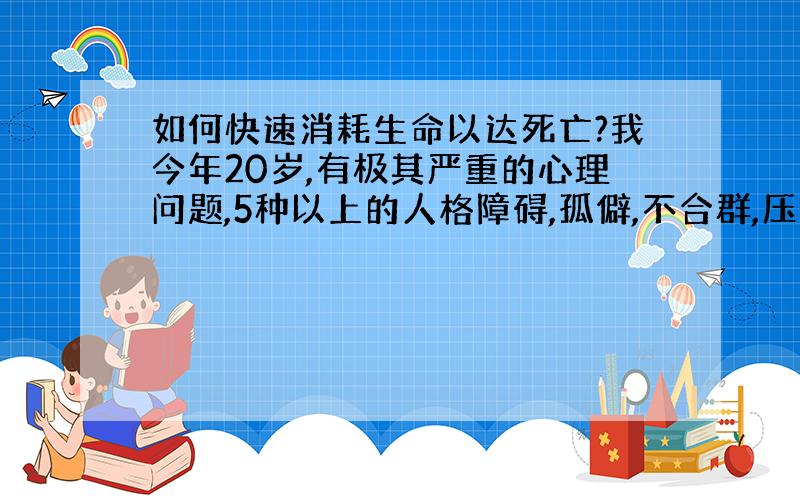 如何快速消耗生命以达死亡?我今年20岁,有极其严重的心理问题,5种以上的人格障碍,孤僻,不合群,压抑,希望打世界大战,消