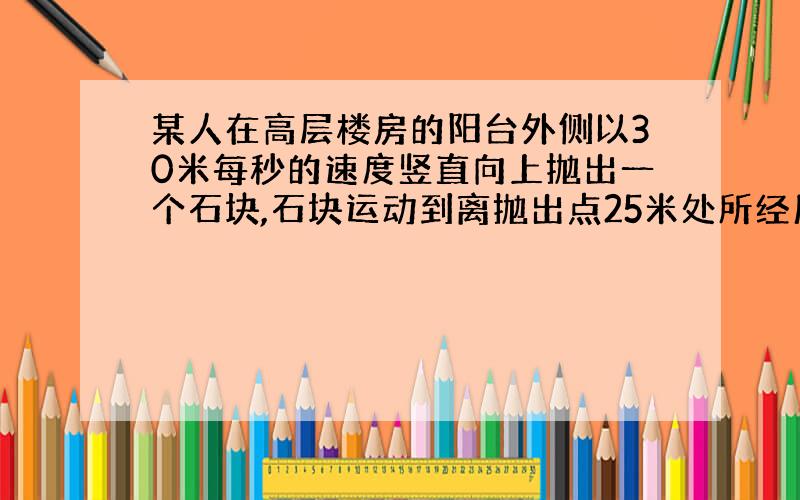 某人在高层楼房的阳台外侧以30米每秒的速度竖直向上抛出一个石块,石块运动到离抛出点25米处所经历的时间可能是（不记空气阻