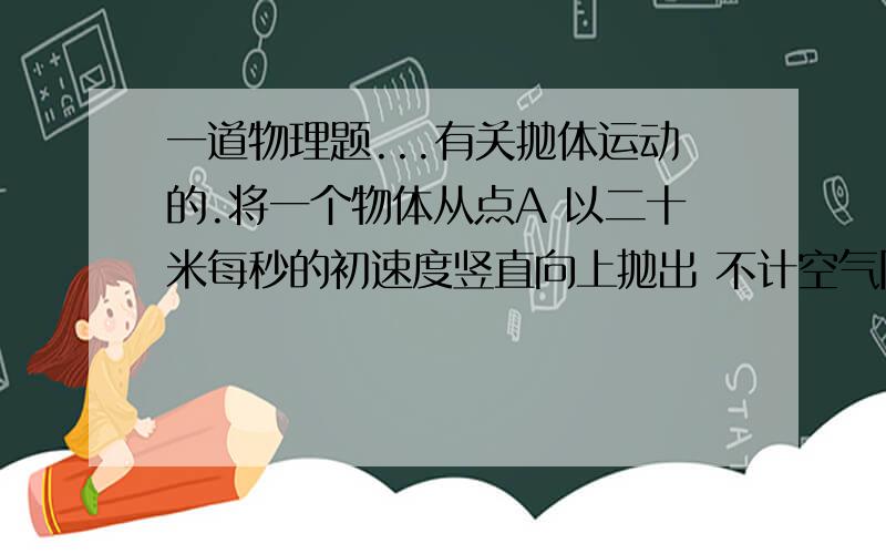 一道物理题...有关抛体运动的.将一个物体从点A 以二十米每秒的初速度竖直向上抛出 不计空气阻力 求当物体距离A点十五米