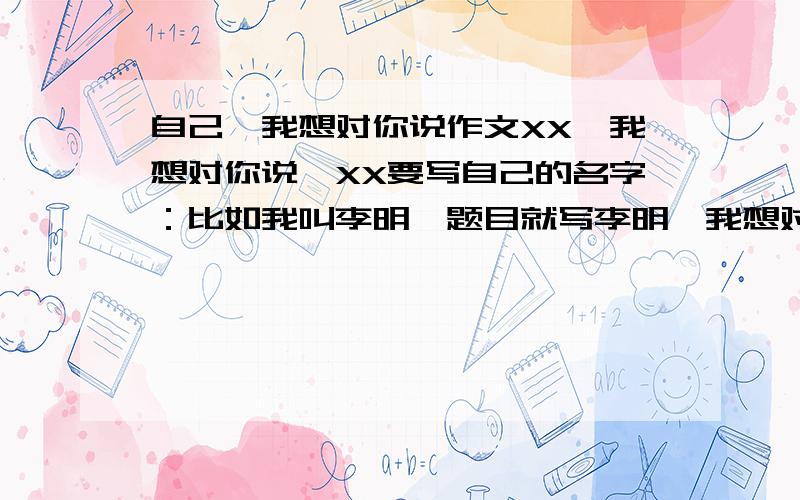 自己,我想对你说作文XX,我想对你说,XX要写自己的名字：比如我叫李明,题目就写李明,我想对你说.这种作文谁有,