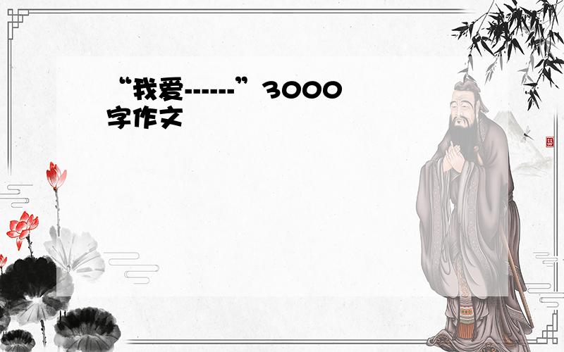 “我爱------”3000字作文