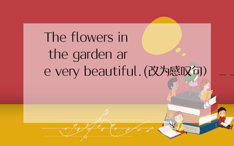 The flowers in the garden are very beautiful.(改为感叹句） ___ ___