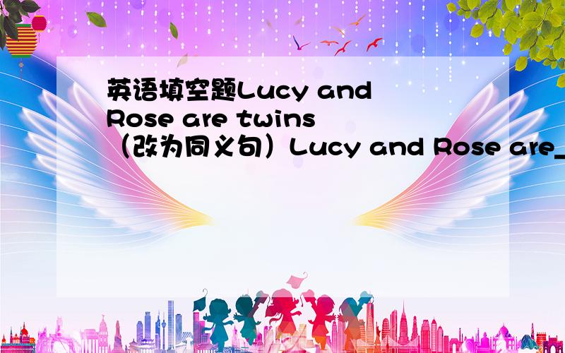 英语填空题Lucy and Rose are twins（改为同义句）Lucy and Rose are___ ___.